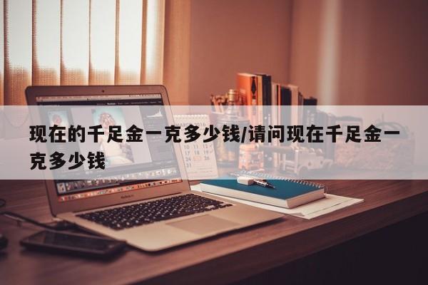 现在的千足金一克多少钱/请问现在千足金一克多少钱