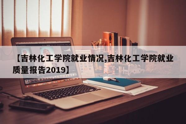 【吉林化工学院就业情况,吉林化工学院就业质量报告2019】