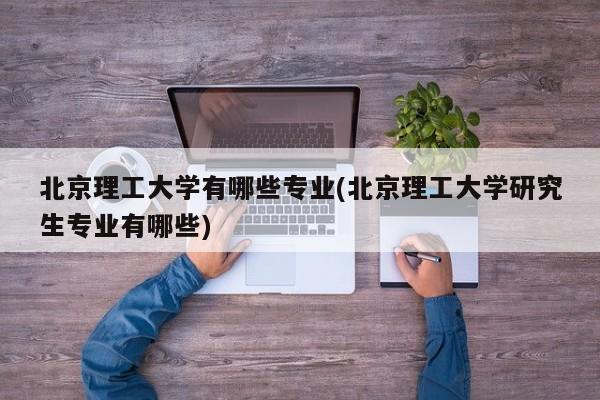 北京理工大学有哪些专业(北京理工大学研究生专业有哪些)