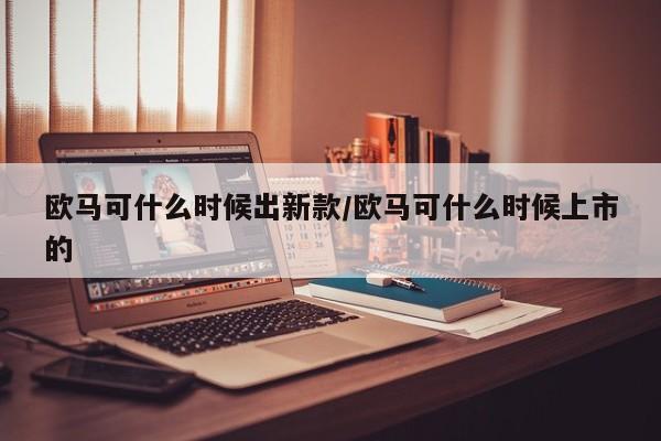 欧马可什么时候出新款/欧马可什么时候上市的