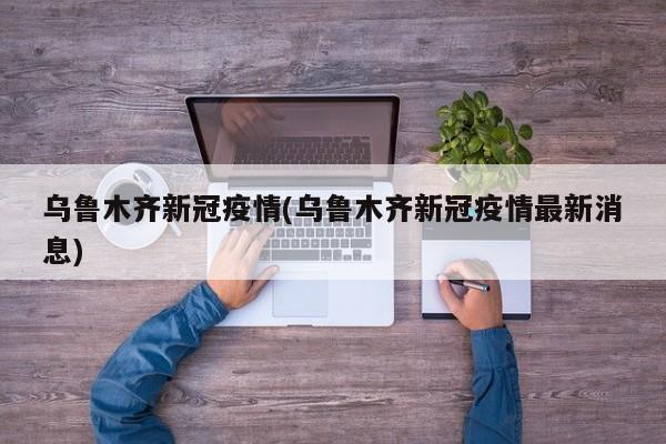 乌鲁木齐新冠疫情(乌鲁木齐新冠疫情最新消息)
