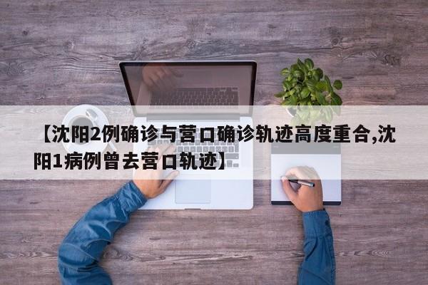【沈阳2例确诊与营口确诊轨迹高度重合,沈阳1病例曾去营口轨迹】