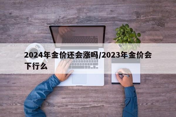 2024年金价还会涨吗/2023年金价会下行么