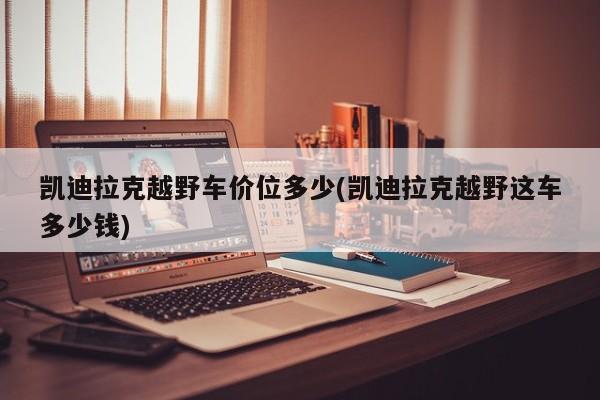 凯迪拉克越野车价位多少(凯迪拉克越野这车多少钱)