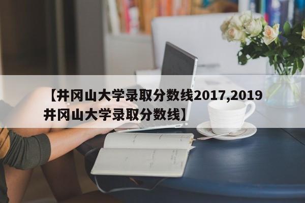 【井冈山大学录取分数线2017,2019井冈山大学录取分数线】