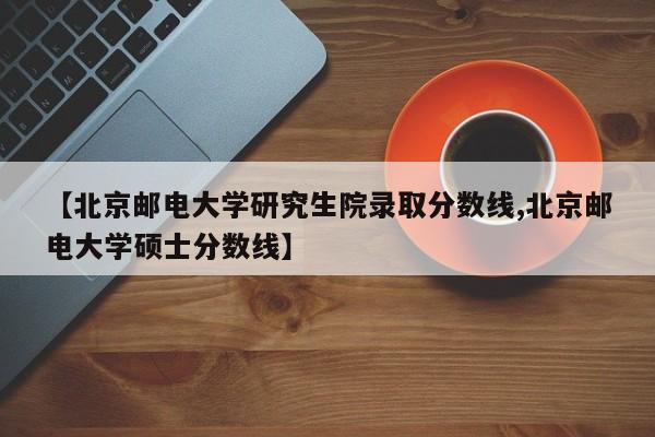 【北京邮电大学研究生院录取分数线,北京邮电大学硕士分数线】