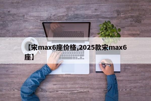 【宋max6座价格,2025款宋max6座】