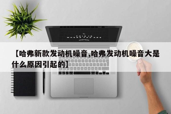【哈弗新款发动机噪音,哈弗发动机噪音大是什么原因引起的】