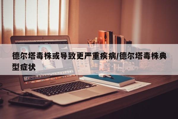 德尔塔毒株或导致更严重疾病/德尔塔毒株典型症状
