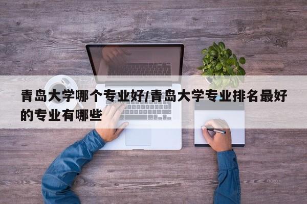 青岛大学哪个专业好/青岛大学专业排名最好的专业有哪些