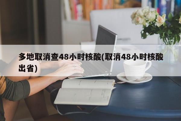 多地取消查48小时核酸(取消48小时核酸出省)