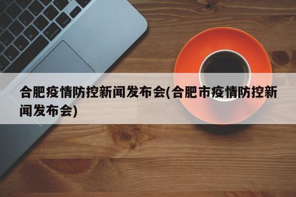 合肥疫情防控新闻发布会(合肥市疫情防控新闻发布会)