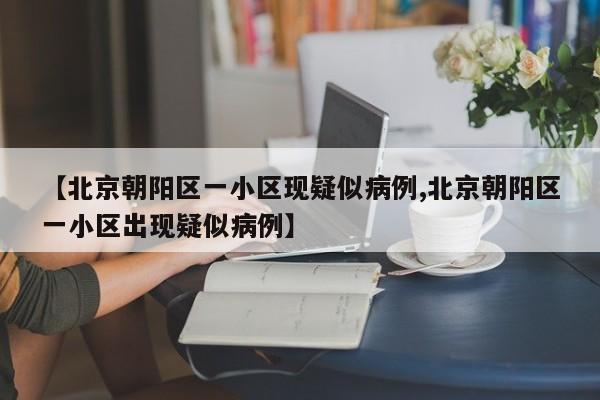 【北京朝阳区一小区现疑似病例,北京朝阳区一小区出现疑似病例】