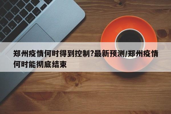 郑州疫情何时得到控制?最新预测/郑州疫情何时能彻底结束