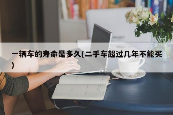 一辆车的寿命是多久(二手车超过几年不能买)