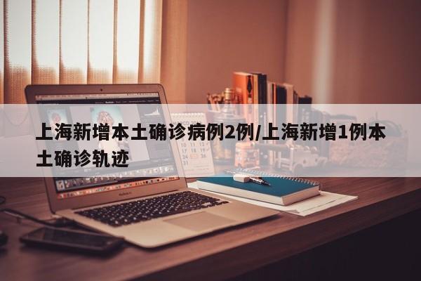 上海新增本土确诊病例2例/上海新增1例本土确诊轨迹