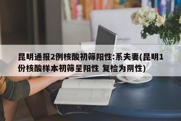 昆明通报2例核酸初筛阳性:系夫妻(昆明1份核酸样本初筛呈阳性 复检为阴性)
