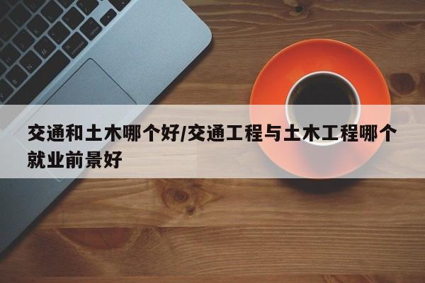 交通和土木哪个好/交通工程与土木工程哪个就业前景好