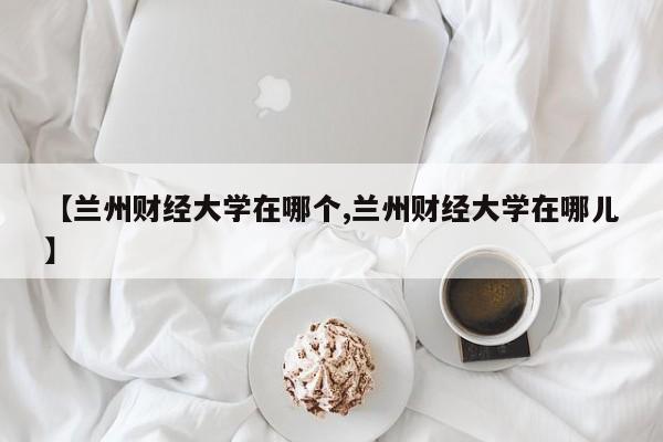 【兰州财经大学在哪个,兰州财经大学在哪儿】