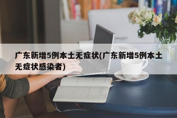 广东新增5例本土无症状(广东新增5例本土无症状感染者)