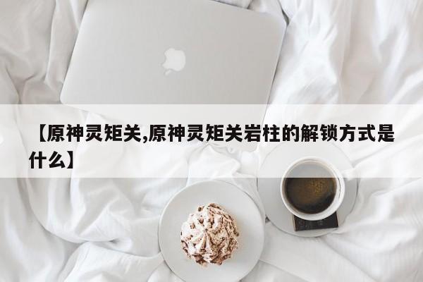 【原神灵矩关,原神灵矩关岩柱的解锁方式是什么】