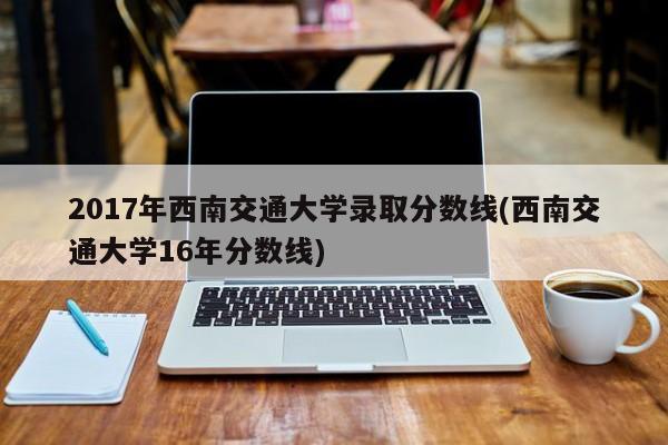 2017年西南交通大学录取分数线(西南交通大学16年分数线)