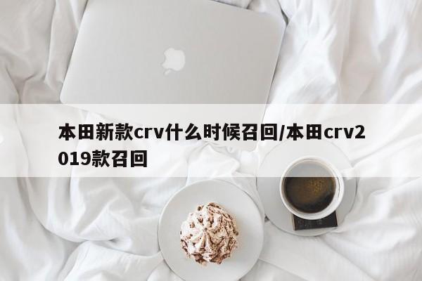 本田新款crv什么时候召回/本田crv2019款召回