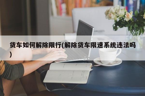 货车如何解除限行(解除货车限速系统违法吗)