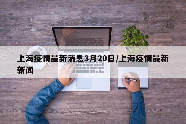 上海疫情最新消息3月20日/上海疫情最新新闻