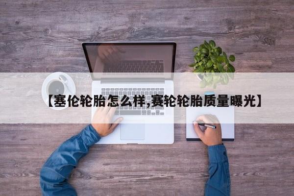 【塞伦轮胎怎么样,赛轮轮胎质量曝光】