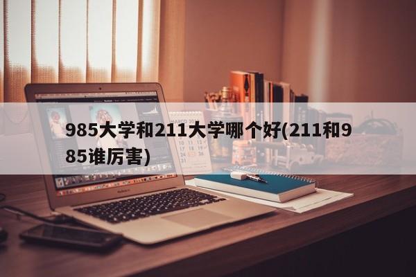 985大学和211大学哪个好(211和985谁厉害)