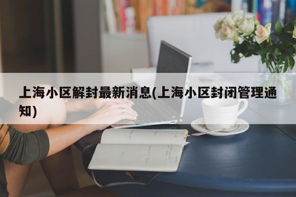 上海小区解封最新消息(上海小区封闭管理通知)