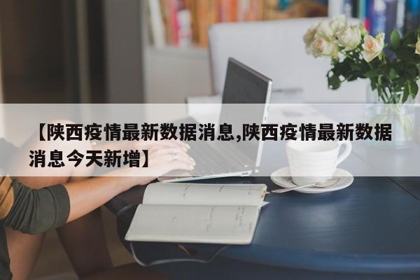 【陕西疫情最新数据消息,陕西疫情最新数据消息今天新增】