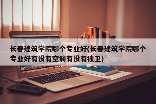 长春建筑学院哪个专业好(长春建筑学院哪个专业好有没有空调有没有独卫)