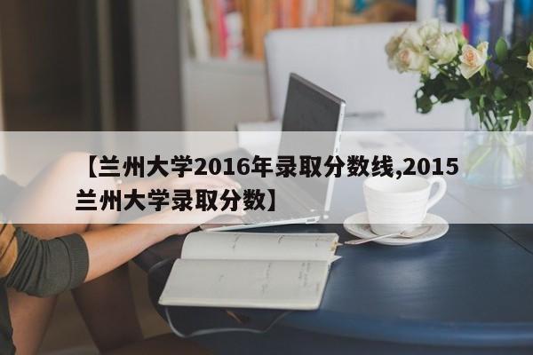 【兰州大学2016年录取分数线,2015兰州大学录取分数】