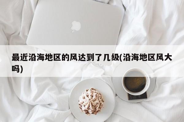 最近沿海地区的风达到了几级(沿海地区风大吗)