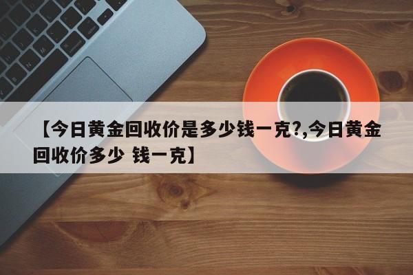 【今日黄金回收价是多少钱一克?,今日黄金回收价多少 钱一克】
