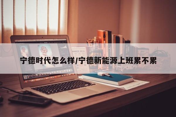 宁德时代怎么样/宁德新能源上班累不累