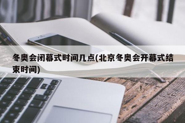 冬奥会闭幕式时间几点(北京冬奥会开幕式结束时间)