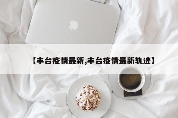 【丰台疫情最新,丰台疫情最新轨迹】
