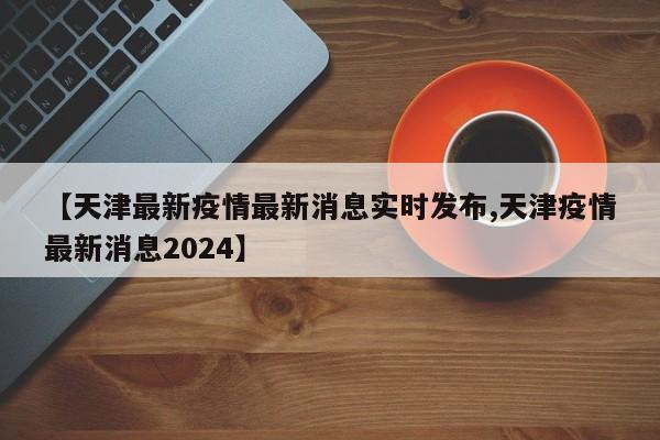 【天津最新疫情最新消息实时发布,天津疫情最新消息2024】