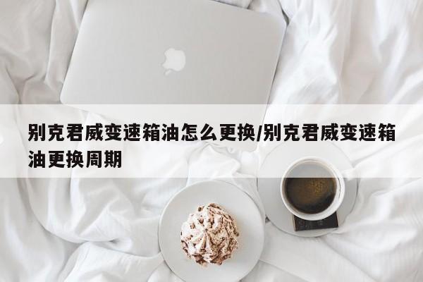 别克君威变速箱油怎么更换/别克君威变速箱油更换周期