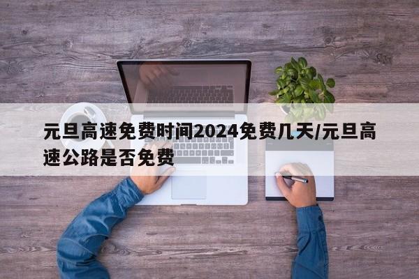 元旦高速免费时间2024免费几天/元旦高速公路是否免费
