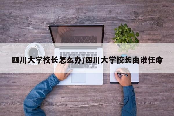 四川大学校长怎么办/四川大学校长由谁任命