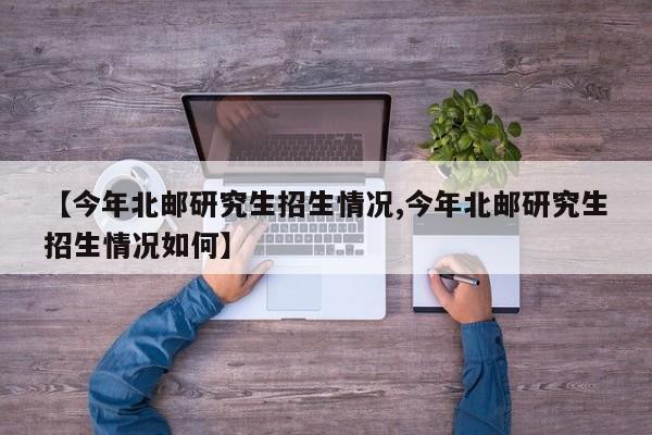 【今年北邮研究生招生情况,今年北邮研究生招生情况如何】