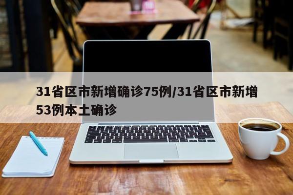 31省区市新增确诊75例/31省区市新增53例本土确诊