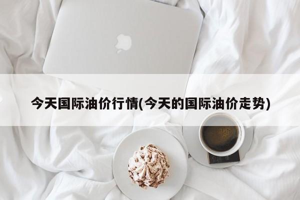 今天国际油价行情(今天的国际油价走势)