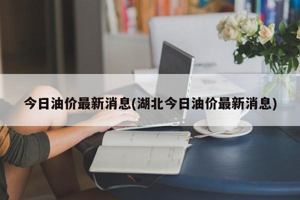 今日油价最新消息(湖北今日油价最新消息)