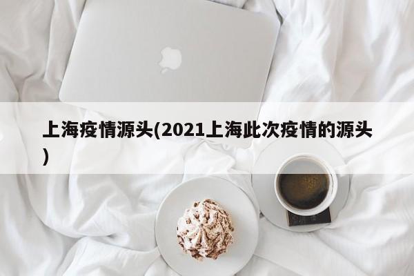 上海疫情源头(2021上海此次疫情的源头)