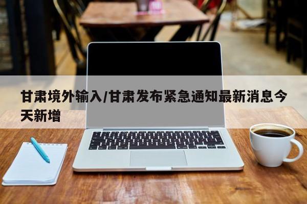 甘肃境外输入/甘肃发布紧急通知最新消息今天新增